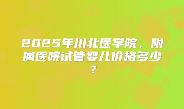 2025年川北医学院,附属医院试管婴儿价格多少?