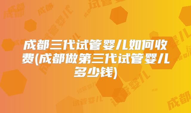 成都三代试管婴儿如何收费(成都做第三代试管婴儿多少钱)