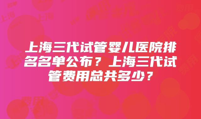 上海三代试管婴儿医院排名名单公布?上海三代试管费用总共多少?