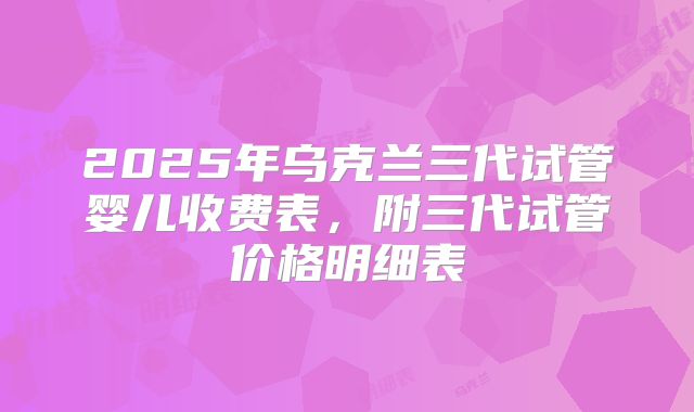 2025年乌克兰三代试管婴儿收费表，附三代试管价格明细表