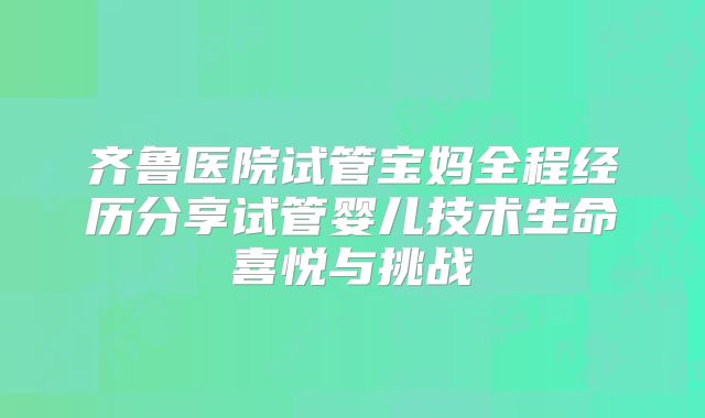 齐鲁医院试管宝妈全程经历分享试管婴儿技术生命喜悦与挑战