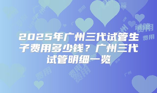 2025年广州三代试管生子费用多少钱？广州三代试管明细一览