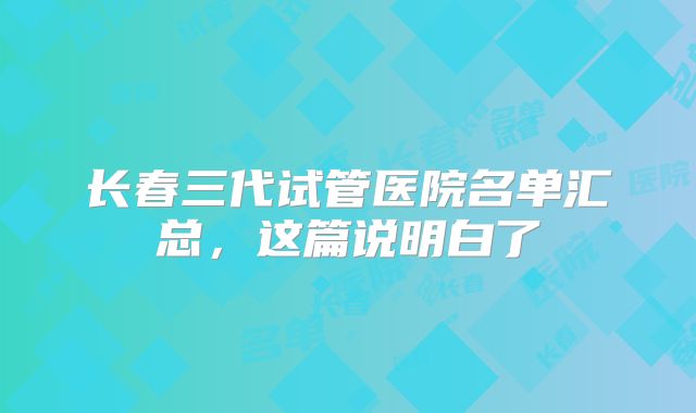 长春三代试管医院名单汇总,这篇说明白了