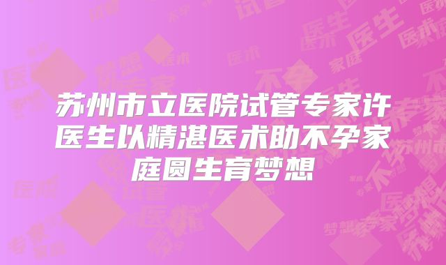 苏州市立医院试管专家许医生以精湛医术助不孕家庭圆生育梦想