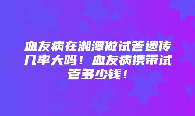 血友病在湘潭做试管遗传几率大吗!血友病携带试管多少钱!