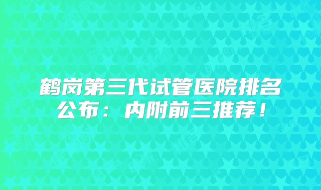 鹤岗第三代试管医院排名公布：内附前三推荐！