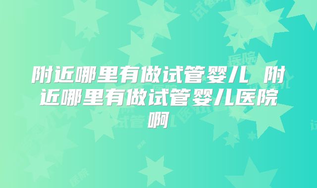 附近哪里有做试管婴儿 附近哪里有做试管婴儿医院啊