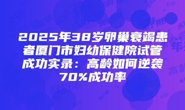 2025年38岁卵巢衰竭患者厦门市妇幼保健院试管成功实录：高龄如何逆袭70%成功率