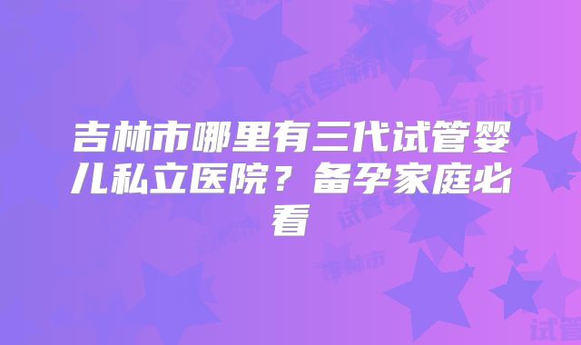 吉林市哪里有三代试管婴儿私立医院？备孕家庭必看