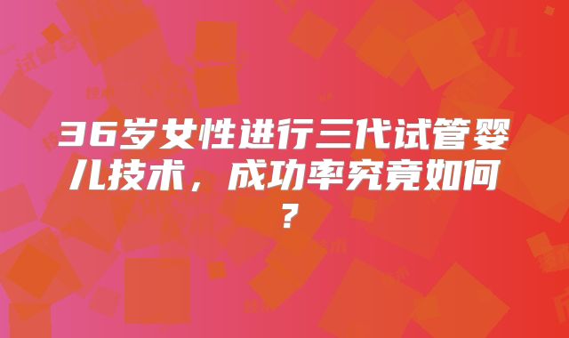 36岁女性进行三代试管婴儿技术,成功率究竟如何?