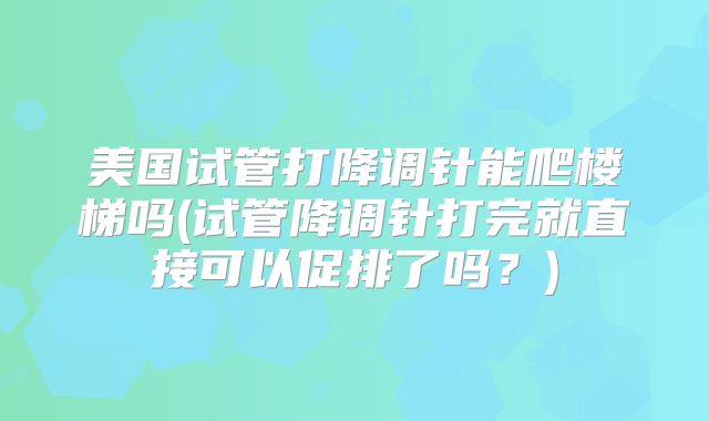 美国试管打降调针能爬楼梯吗(试管降调针打完就直接可以促排了吗？)