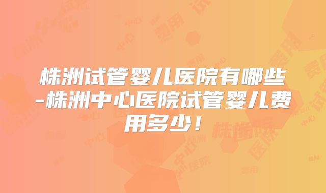 株洲试管婴儿医院有哪些-株洲中心医院试管婴儿费用多少!