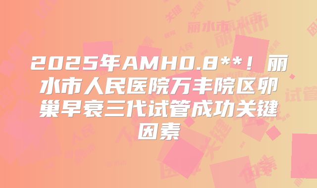 2025年AMH0.8**！丽水市人民医院万丰院区卵巢早衰三代试管成功关键因素