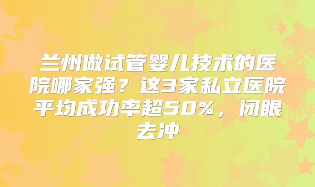 兰州做试管婴儿技术的医院哪家强?这3家私立医院平均成功率超50%,闭眼去冲