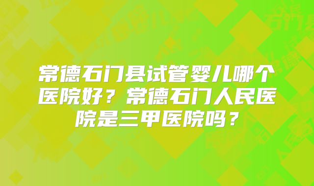 常德石门县试管婴儿哪个医院好？常德石门人民医院是三甲医院吗？