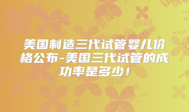 美国制造三代试管婴儿价格公布-美国三代试管的成功率是多少！