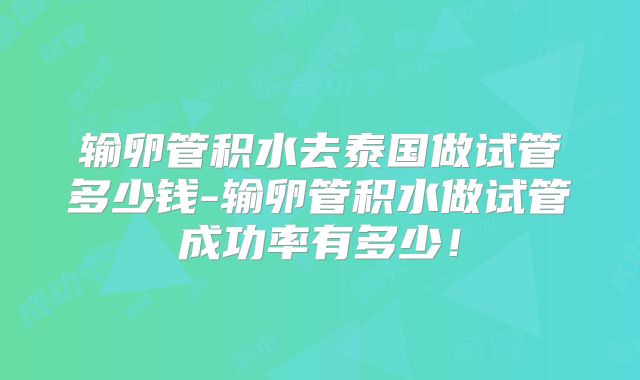 输卵管积水去泰国做试管多少钱-输卵管积水做试管成功率有多少!