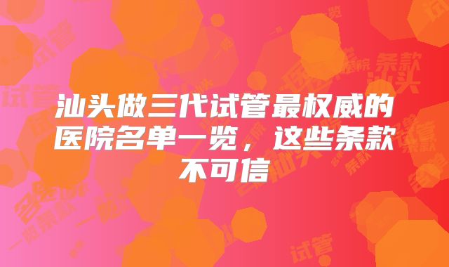 汕头做三代试管最权威的医院名单一览，这些条款不可信
