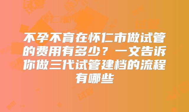 不孕不育在怀仁市做试管的费用有多少?一文告诉你做三代试管建档的流程有哪些