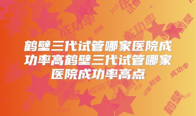 鹤壁三代试管哪家医院成功率高鹤壁三代试管哪家医院成功率高点