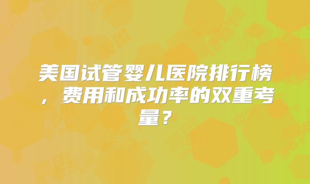 美国试管婴儿医院排行榜，费用和成功率的双重考量？