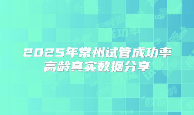 2025年常州试管成功率高龄真实数据分享