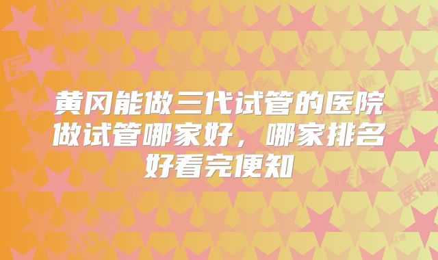 黄冈能做三代试管的医院做试管哪家好，哪家排名好看完便知