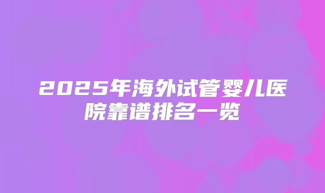 2025年海外试管婴儿医院靠谱排名一览