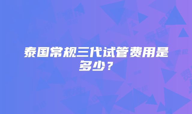 泰国常规三代试管费用是多少?