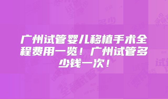 广州试管婴儿移植手术全程费用一览！广州试管多少钱一次！