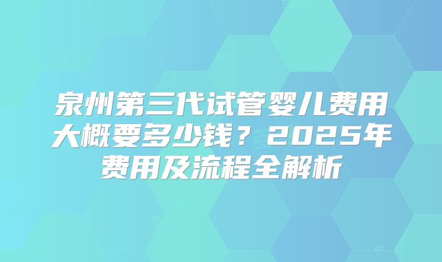 泉州第三代试管婴儿费用大概要多少钱?2025年费用及流程全解析