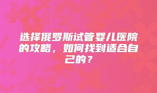 选择俄罗斯试管婴儿医院的攻略，如何找到适合自己的？