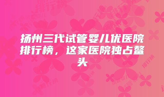 扬州三代试管婴儿优医院排行榜,这家医院独占鳌头