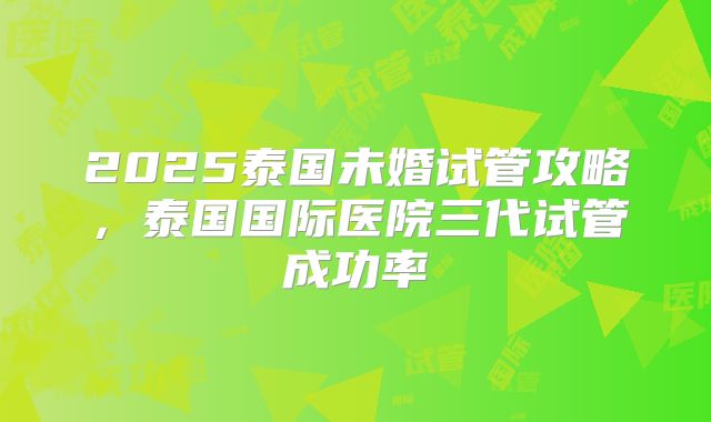 2025泰国未婚试管攻略,泰国国际医院三代试管成功率
