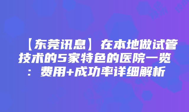 【东莞讯息】在本地做试管技术的5家特色的医院一览:费用+成功率详细解析