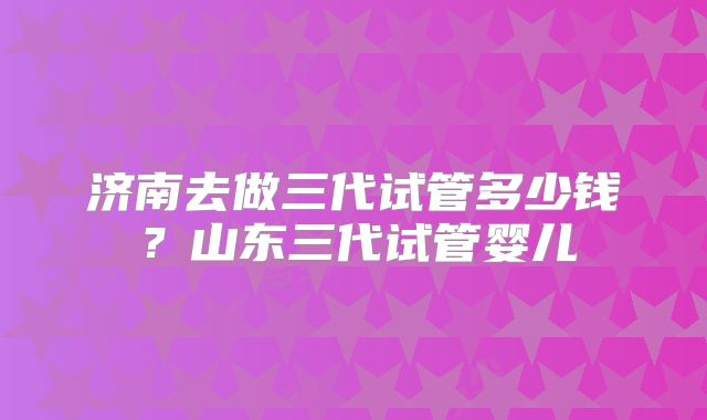 济南去做三代试管多少钱?山东三代试管婴儿