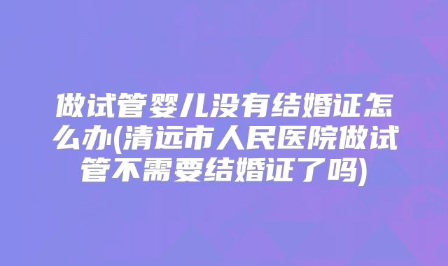 做试管婴儿没有结婚证怎么办(清远市人民医院做试管不需要结婚证了吗)
