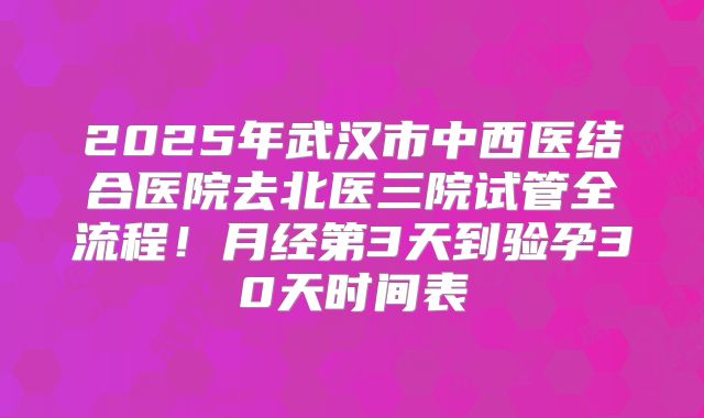 2025年武汉市中西医结合医院去北医三院试管全流程!月经第3天到验孕30天时间表