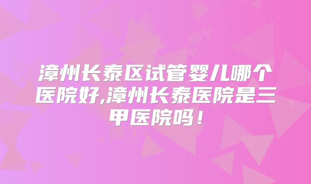 漳州长泰区试管婴儿哪个医院好,漳州长泰医院是三甲医院吗！