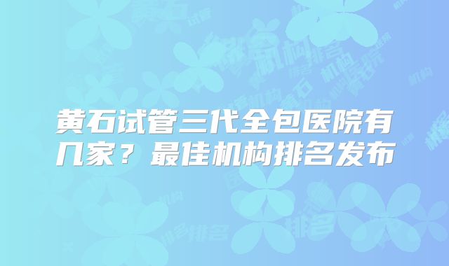 黄石试管三代全包医院有几家?最佳机构排名发布