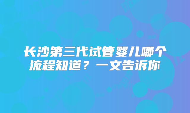长沙第三代试管婴儿哪个流程知道？一文告诉你