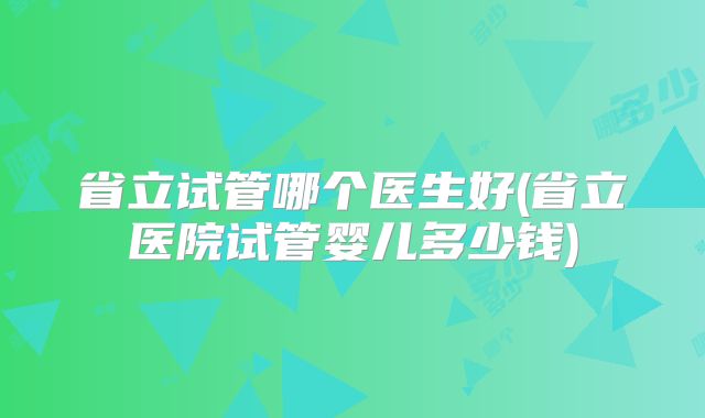 省立试管哪个医生好(省立医院试管婴儿多少钱)