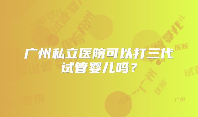 广州私立医院可以打三代试管婴儿吗?