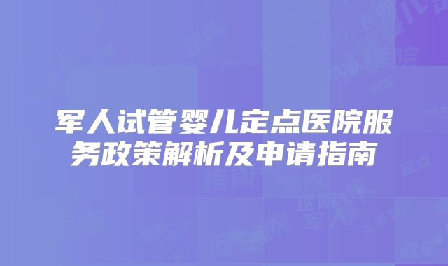 军人试管婴儿定点医院服务政策解析及申请指南
