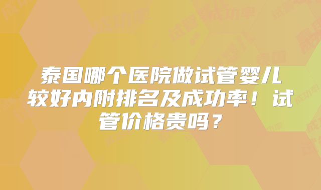 泰国哪个医院做试管婴儿较好内附排名及成功率!试管价格贵吗?