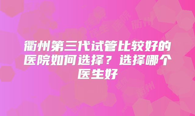 衢州第三代试管比较好的医院如何选择?选择哪个医生好