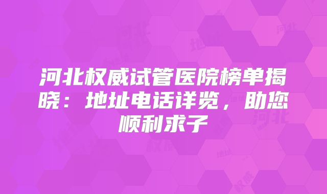 河北权威试管医院榜单揭晓:地址电话详览,助您顺利求子