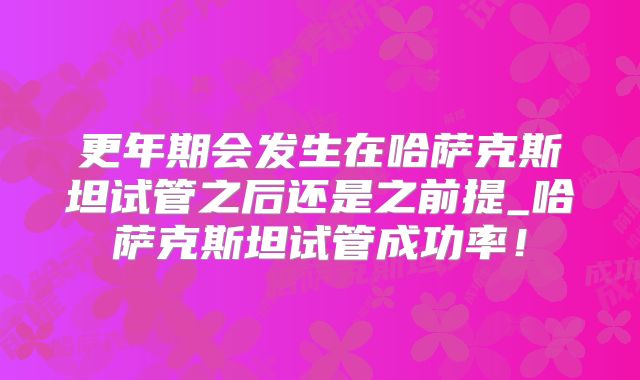 更年期会发生在哈萨克斯坦试管之后还是之前提_哈萨克斯坦试管成功率!
