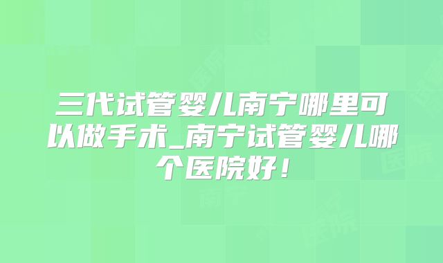 三代试管婴儿南宁哪里可以做手术_南宁试管婴儿哪个医院好！