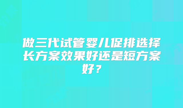 做三代试管婴儿促排选择长方案效果好还是短方案好?